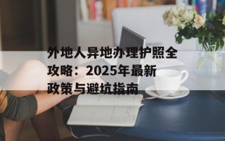 外地人异地办理护照全攻略：2025年最新政策与避坑指南