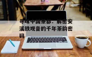 寻味中国茶都：解密安溪铁观音的千年茶韵密码