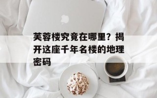 芙蓉楼究竟在哪里？揭开这座千年名楼的地理密码
