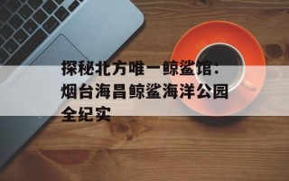 探秘北方唯一鲸鲨馆：烟台海昌鲸鲨海洋公园全纪实