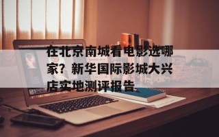 在北京南城看电影选哪家？新华国际影城大兴店实地测评报告