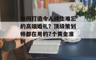 如何打造令人终生难忘的高端婚礼？顶级策划师都在用的7个黄金准则