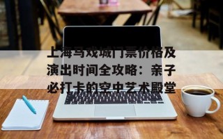 上海马戏城门票价格及演出时间全攻略：亲子必打卡的空中艺术殿堂