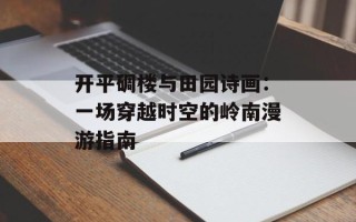 开平碉楼与田园诗画：一场穿越时空的岭南漫游指南