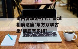 山西晋城必打卡！皇城相府这座'东方双城古堡'到底有多绝？