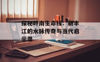 探秘岭南生命线：新丰江的水脉传奇与当代启示录