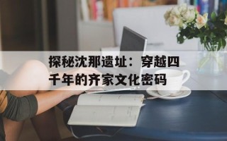探秘沈那遗址：穿越四千年的齐家文化密码