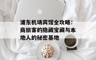 浦东机场宾馆全攻略：商旅客的隐藏宝藏与本地人的秘密基地