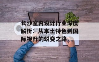 长沙室内设计行业深度解析：从本土特色到国际视野的蜕变之路