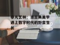 非凡艺林：当古典美学遇上数字时代的野蛮生长
