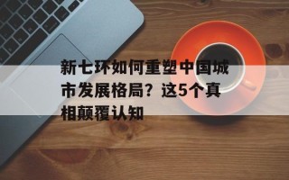 新七环如何重塑中国城市发展格局？这5个真相颠覆认知