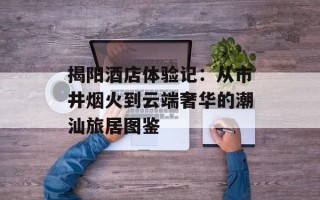 揭阳酒店体验记：从市井烟火到云端奢华的潮汕旅居图鉴