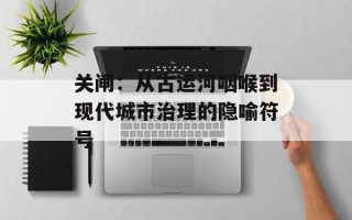 关闸：从古运河咽喉到现代城市治理的隐喻符号