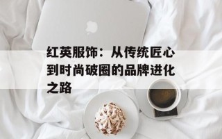 红英服饰：从传统匠心到时尚破圈的品牌进化之路
