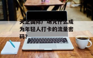 天正国际广场凭什么成为年轻人打卡的流量密码？