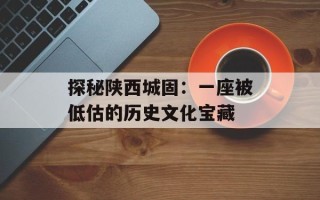 探秘陕西城固：一座被低估的历史文化宝藏