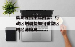 巢湖分拆十年回望：行政区划调整如何重塑区域经济格局