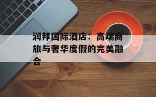 润邦国际酒店：高端商旅与奢华度假的完美融合