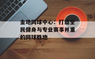 金地网球中心：打造全民健身与专业赛事并重的网球胜地