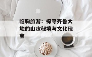 临朐旅游：探寻齐鲁大地的山水秘境与文化瑰宝