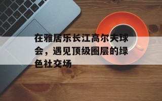 在雅居乐长江高尔夫球会，遇见顶级圈层的绿色社交场
