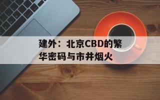 建外：北京CBD的繁华密码与市井烟火
