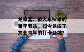龙家营：被火车拉来的百年老站，如今竟成了文艺青年的打卡圣地？
