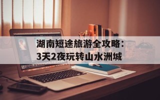 湖南短途旅游全攻略：3天2夜玩转山水洲城