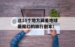 这10个地方藏着地球最魔幻的旅行剧本！