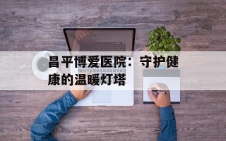 昌平博爱医院：守护健康的温暖灯塔