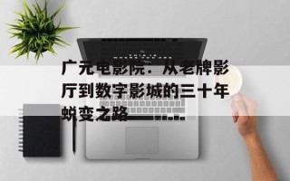 广元电影院：从老牌影厅到数字影城的三十年蜕变之路