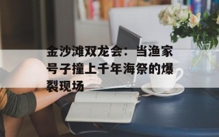 金沙滩双龙会：当渔家号子撞上千年海祭的爆裂现场