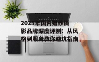 2025年国内婚纱摄影品牌深度评测：从风格到服务教你避坑指南