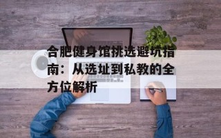 合肥健身馆挑选避坑指南：从选址到私教的全方位解析