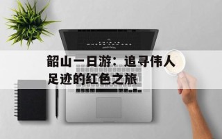 韶山一日游：追寻伟人足迹的红色之旅