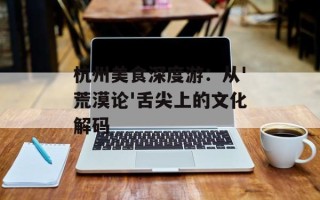 杭州美食深度游：从'荒漠论'舌尖上的文化解码