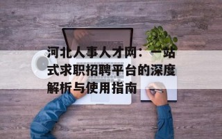 河北人事人才网：一站式求职招聘平台的深度解析与使用指南