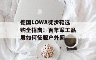 德国LOWA徒步鞋选购全指南：百年军工品质如何征服户外圈