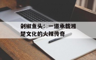 剁椒鱼头：一道承载湘楚文化的火辣传奇
