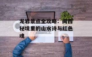 龙岩景点全攻略：闽西秘境里的山水诗与红色魂