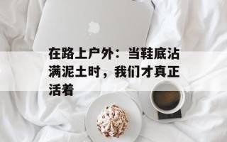 在路上户外：当鞋底沾满泥土时，我们才真正活着