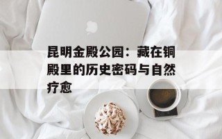 昆明金殿公园：藏在铜殿里的历史密码与自然疗愈