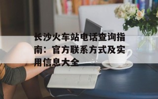 长沙火车站电话查询指南：官方联系方式及实用信息大全