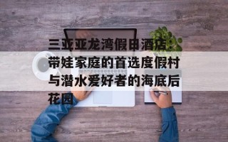 三亚亚龙湾假日酒店：带娃家庭的首选度假村与潜水爱好者的海底后花园