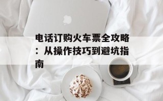 电话订购火车票全攻略：从操作技巧到避坑指南