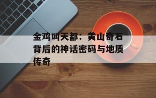 金鸡叫天都：黄山奇石背后的神话密码与地质传奇