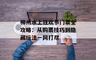 柳州水上狂欢节门票全攻略：从购票技巧到隐藏玩法一网打尽