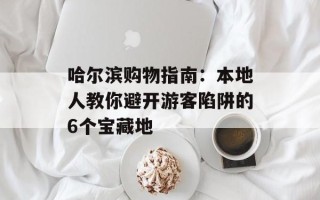 哈尔滨购物指南：本地人教你避开游客陷阱的6个宝藏地