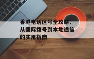 香港电话区号全攻略：从国际拨号到本地通信的实用指南