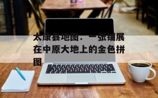 太康县地图：一张铺展在中原大地上的金色拼图